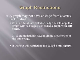  A graph may not have an edge from a vertex 
back to itself. 
 (v, v) or <v, v> are called self edge or self loop. If a 
graph with self edges, it is called a graph with self 
edges. 
v1 A graph man not have multiple occurrences of 
the same edge. 
 If without this restriction, it is called a multigraph. 
 
