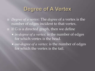  Degree of a vertex: The degree of a vertex is the 
number of edges incident to that vertex. 
 If G is a directed graph, then we define 
 in-degree of a vertex: is the number of edges 
for which vertex is the head. 
 out-degree of a vertex: is the number of edges 
for which the vertex is the tail. 
 