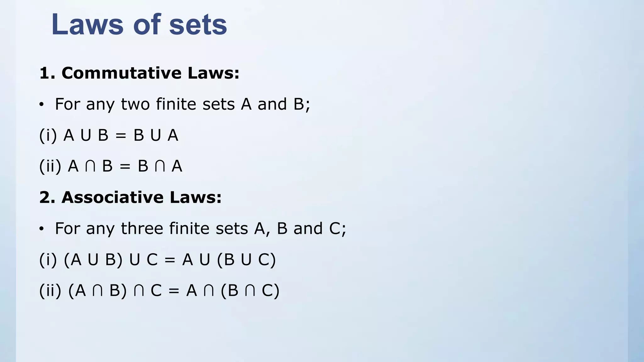 Laws of sets
1. Commutative Laws:
• For any two finite sets A and B;
(i) A U B = B U A
(ii) A ∩ B = B ∩ A
2. Associative Laws:
• For any three finite sets A, B and C;
(i) (A U B) U C = A U (B U C)
(ii) (A ∩ B) ∩ C = A ∩ (B ∩ C)
 
