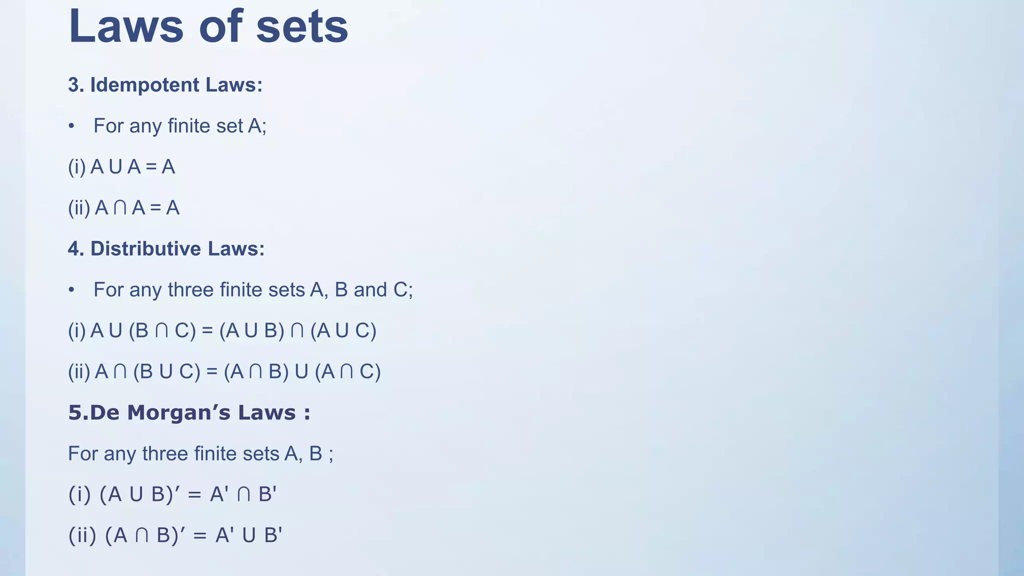 Laws of sets
3. Idempotent Laws:
• For any finite set A;
(i) A U A = A
(ii) A ∩ A = A
4. Distributive Laws:
• For any three finite sets A, B and C;
(i) A U (B ∩ C) = (A U B) ∩ (A U C)
(ii) A ∩ (B U C) = (A ∩ B) U (A ∩ C)
5.De Morgan’s Laws :
For any three finite sets A, B ;
(i) (A U B)’ = A' ∩ B'
(ii) (A ∩ B)’ = A' U B'
 