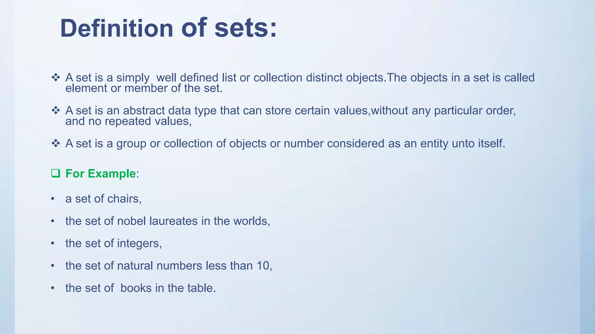 Definition of sets:
 A set is a simply well defined list or collection distinct objects.The objects in a set is called
element or member of the set.
 A set is an abstract data type that can store certain values,without any particular order,
and no repeated values,
 A set is a group or collection of objects or number considered as an entity unto itself.
 For Example:
• a set of chairs,
• the set of nobel laureates in the worlds,
• the set of integers,
• the set of natural numbers less than 10,
• the set of books in the table.
 