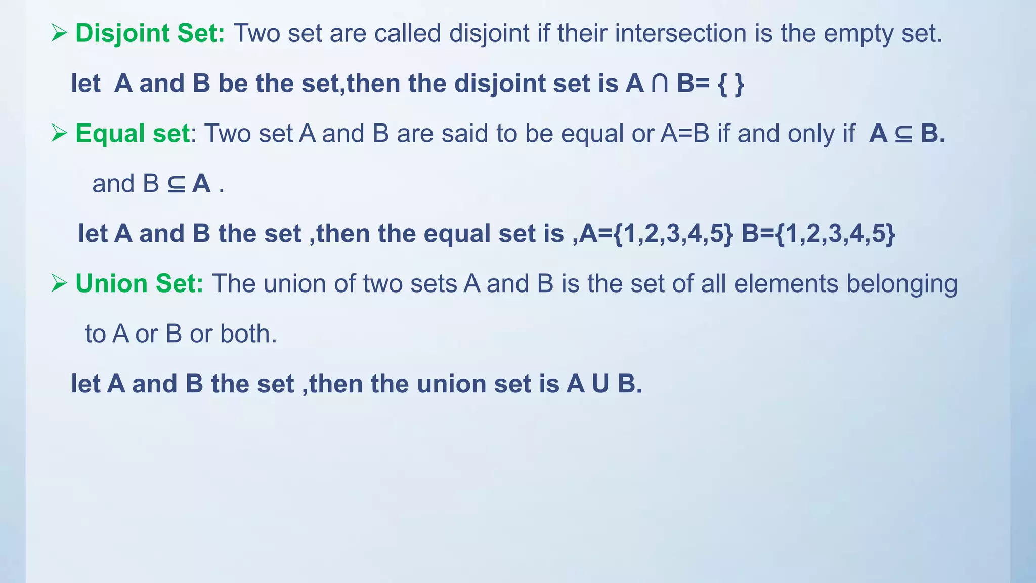  Disjoint Set: Two set are called disjoint if their intersection is the empty set.
let A and B be the set,then the disjoint set is A ∩ B= { }
 Equal set: Two set A and B are said to be equal or A=B if and only if A ⊆ B.
and B ⊆ A .
let A and B the set ,then the equal set is ,A={1,2,3,4,5} B={1,2,3,4,5}
 Union Set: The union of two sets A and B is the set of all elements belonging
to A or B or both.
let A and B the set ,then the union set is A U B.
 
