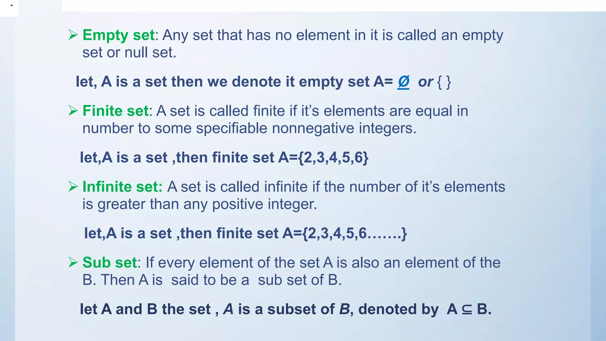  Empty set: Any set that has no element in it is called an empty
set or null set.
let, A is a set then we denote it empty set A= Ø or { }
 Finite set: A set is called finite if it’s elements are equal in
number to some specifiable nonnegative integers.
let,A is a set ,then finite set A={2,3,4,5,6}
 Infinite set: A set is called infinite if the number of it’s elements
is greater than any positive integer.
let,A is a set ,then finite set A={2,3,4,5,6…….}
 Sub set: If every element of the set A is also an element of the
B. Then A is said to be a sub set of B.
let A and B the set , A is a subset of B, denoted by A ⊆ B.
•
 