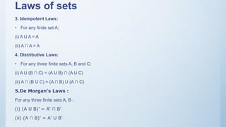 Laws of sets
3. Idempotent Laws:
• For any finite set A;
(i) A U A = A
(ii) A ∩ A = A
4. Distributive Laws:
• For any three finite sets A, B and C;
(i) A U (B ∩ C) = (A U B) ∩ (A U C)
(ii) A ∩ (B U C) = (A ∩ B) U (A ∩ C)
5.De Morgan’s Laws :
For any three finite sets A, B ;
(i) (A U B)’ = A' ∩ B'
(ii) (A ∩ B)’ = A' U B'
 
