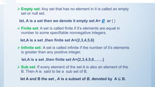  Empty set: Any set that has no element in it is called an empty
set or null set.
let, A is a set then we denote it empty set A= Ø or { }
 Finite set: A set is called finite if it’s elements are equal in
number to some specifiable nonnegative integers.
let,A is a set ,then finite set A={2,3,4,5,6}
 Infinite set: A set is called infinite if the number of it’s elements
is greater than any positive integer.
let,A is a set ,then finite set A={2,3,4,5,6…….}
 Sub set: If every element of the set A is also an element of the
B. Then A is said to be a sub set of B.
let A and B the set , A is a subset of B, denoted by A ⊆ B.
•
 