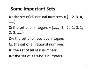 Some Important Sets
N: the set of all natural numbers = {1, 2, 3, 4,
.....}
Z: the set of all integers = {....., -3, -2, -1, 0, 1,
2, 3, .....}
Z+: the set of all positive integers
Q: the set of all rational numbers
R: the set of all real numbers
W: the set of all whole numbers
10
 