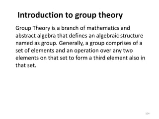 Introduction to group theory
Group Theory is a branch of mathematics and
abstract algebra that defines an algebraic structure
named as group. Generally, a group comprises of a
set of elements and an operation over any two
elements on that set to form a third element also in
that set.
104
 