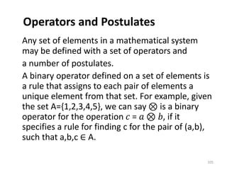 Operators and Postulates
Any set of elements in a mathematical system
may be defined with a set of operators and
a number of postulates.
A binary operator defined on a set of elements is
a rule that assigns to each pair of elements a
unique element from that set. For example, given
the set A={1,2,3,4,5}, we can say ⊗ is a binary
operator for the operation 𝑐 = 𝑎 ⊗ 𝑏, if it
specifies a rule for finding c for the pair of (a,b),
such that a,b,c ∈ A.
105
 