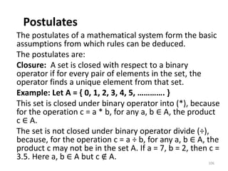 Postulates
The postulates of a mathematical system form the basic
assumptions from which rules can be deduced.
The postulates are:
Closure: A set is closed with respect to a binary
operator if for every pair of elements in the set, the
operator finds a unique element from that set.
Example: Let A = { 0, 1, 2, 3, 4, 5, …………. }
This set is closed under binary operator into (*), because
for the operation c = a * b, for any a, b ∈ A, the product
c ∈ A.
The set is not closed under binary operator divide (÷),
because, for the operation c = a ÷ b, for any a, b ∈ A, the
product c may not be in the set A. If a = 7, b = 2, then c =
3.5. Here a, b ∈ A but c ∉ A.
106
 