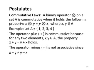 Postulates
Commutative Laws: A binary operator ⊗ on a
set A is commutative when it holds the following
property: 𝑥 ⊗ 𝑦 = 𝑦 ⊗ 𝑥, where x, y ∈ A
Example: Let A = { 1, 2, 3, 4 }
The operator plus ( + ) is commutative because
for any two elements, x,y ∈ A, the property
x + y = y + x holds.
The operator minus ( - ) is not associative since
x – y ≠ y – x
108
 