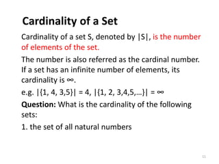 Cardinality of a Set
Cardinality of a set S, denoted by |S|, is the number
of elements of the set.
The number is also referred as the cardinal number.
If a set has an infinite number of elements, its
cardinality is ∞.
e.g. |{1, 4, 3,5}| = 4, |{1, 2, 3,4,5,…}| = ∞
Question: What is the cardinality of the following
sets:
1. the set of all natural numbers
11
 