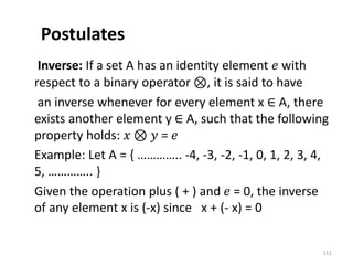 Postulates
Inverse: If a set A has an identity element 𝑒 with
respect to a binary operator ⊗, it is said to have
an inverse whenever for every element x ∈ A, there
exists another element y ∈ A, such that the following
property holds: 𝑥 ⊗ 𝑦 = 𝑒
Example: Let A = { ………….. -4, -3, -2, -1, 0, 1, 2, 3, 4,
5, ………….. }
Given the operation plus ( + ) and 𝑒 = 0, the inverse
of any element x is (-x) since x + (- x) = 0
111
 