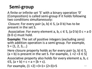 Semi-group
A finite or infinite set ‘S’ with a binary operation ‘0’
(Composition) is called semi-group if it holds following
two conditions simultaneously:
Closure: For every pair (a, b) ∈ S, (a 0 b) has to be
present in the set S.
Associative: For every element a, b, c ∈ S, (a 0 b) 0 c = a 0
(b 0 c) must hold.
Example: The set of positive integers (excluding zero)
with addition operation is a semi-group. For example,
S = {1, 2, 3,...}
Here closure property holds as for every pair (a, b) ∈ S,
(a + b) is present in the set S. For example, 1 +2 =3 ∈ S]
Associative property also holds for every element a, b, c
∈S, (a + b) + c = a + (b + c).
For example, (1 +2) +3=1+ (2+3)=5 113
 