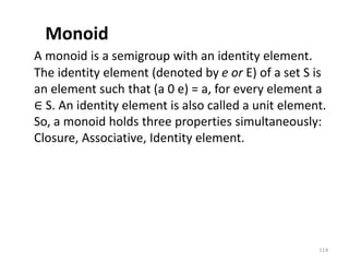 Monoid
A monoid is a semigroup with an identity element.
The identity element (denoted by e or E) of a set S is
an element such that (a 0 e) = a, for every element a
∈ S. An identity element is also called a unit element.
So, a monoid holds three properties simultaneously:
Closure, Associative, Identity element.
114
 