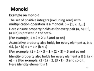 Monoid
Example on monoid
The set of positive integers (excluding zero) with
multiplication operation is a monoid. S = {1, 2, 3,...}
Here closure property holds as for every pair (a, b) ∈ S,
(a × b) is present in the set S.
[For example, 1 × 2 = 2 ∈ S and so on]
Associative property also holds for every element a, b, c
∈S, (a × b) × c = a × (b × c)
[For example, (1 × 2) × 3 = 1 × (2 × 3) = 6 and so on]
Identity property also holds for every element a ∈ S, (a ×
e) = a [For example, (2 ×1) = 2, (3 ×1) =3 and so on].
Here identity element is 1.
115
 