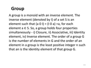 Group
A group is a monoid with an inverse element. The
inverse element (denoted by I) of a set S is an
element such that (a 0 I) = (I 0 a) =a, for each
element a ∈ S. So, a group holds four properties
simultaneously - i) Closure, ii) Associative, iii) Identity
element, iv) Inverse element. The order of a group G
is the number of elements in G and the order of an
element in a group is the least positive integer n such
that an is the identity element of that group G.
116
 