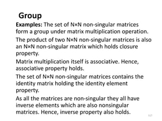 Group
Examples: The set of N×N non-singular matrices
form a group under matrix multiplication operation.
The product of two N×N non-singular matrices is also
an N×N non-singular matrix which holds closure
property.
Matrix multiplication itself is associative. Hence,
associative property holds.
The set of N×N non-singular matrices contains the
identity matrix holding the identity element
property.
As all the matrices are non-singular they all have
inverse elements which are also nonsingular
matrices. Hence, inverse property also holds. 117
 
