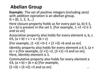 Abelian Group
Example: The set of positive integers (including zero)
with addition operation is an abelian group.
G = {0, 1, 2, 3,…}
Here closure property holds as for every pair (a, b) ∈ S,
(a + b) is present in the set S. [For example, 1 +2 =2 ∈ S
and so on]
Associative property also holds for every element a, b, c
∈S, (a + b) + c = a + (b + c)
[For example, (1 +2) +3=1 + (2 +3) =6 and so on]
Identity property also holds for every element a ∈ S, (a ×
e) = a [For example, (2 ×1) =2, (3 ×1) =3 and so on].
Here, identity element is 1.
Commutative property also holds for every element a
∈S, (a × b) = (b × a) [For example,
(2 ×3) = (3 ×2) =3 and so on] 119
 