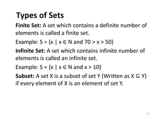 Types of Sets
Finite Set: A set which contains a definite number of
elements is called a finite set.
Example: S = {x | x ∈ N and 70 > x > 50}
Infinite Set: A set which contains infinite number of
elements is called an infinite set.
Example: S = {x | x ∈ N and x > 10}
Subset: A set X is a subset of set Y (Written as X ⊆ Y)
if every element of X is an element of set Y.
12
 