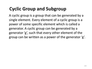 Cyclic Group and Subgroup
A cyclic group is a group that can be generated by a
single element. Every element of a cyclic group is a
power of some specific element which is called a
generator. A cyclic group can be generated by a
generator ‘g’, such that every other element of the
group can be written as a power of the generator ‘g’.
120
 