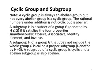 Cyclic Group and Subgroup
Note: A cyclic group is always an abelian group but
not every abelian group is a cyclic group. The rational
numbers under addition is not cyclic but is abelian.
A subgroup H is a subset of a group G (denoted by
H ≤ G) if it satisfies the four properties
simultaneously: Closure, Associative, Identity
element, and Inverse.
A subgroup H of a group G that does not include the
whole group G is called a proper subgroup (Denoted
by H<G). A subgroup of a cyclic group is cyclic and a
abelian subgroup is also abelian.
121
 