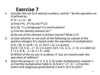 Exercise 7
1. Consider the set Q of rational numbers, and let * be the operation on
Q defined by
a* b = a + b – ab
a) Find 3*4, 2*(-5) and 7*1/2
b) Is (Q, *) a semigroup? Is it commutative?
c) Find the identity element for *
d) Do any of the element in Q have inverse? What is it?
2. a) state whether or not each of the following six subsets of the
positive intergers N is closed under the operation of multiplication
(i) A = {0, 1} (ii) B = {1, 2} (iii) C = {x: x is prime}
(iv) D = {2, 4, 6, …} = {x: x is even} (v) E = {1, 3, 5,…} = {x: x is odd} (vi)
F = { 2, 4, 8, …} = {x: x = 2n, nϵN}
b) Which of the six sets in a) above, if any, are closed under the
operation of addition?
3. Given the group G = {1. 2, 3, 4, 5, 6} under multiplication modulo 7.
a) Find the multiplication table G. b) find 2-1, 3-1, 6-1. c) find the
orders and subgroups generated by 2 and 3. d) Is G cyclic?
124
 