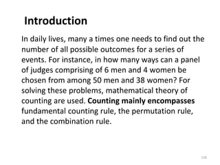 Introduction
In daily lives, many a times one needs to find out the
number of all possible outcomes for a series of
events. For instance, in how many ways can a panel
of judges comprising of 6 men and 4 women be
chosen from among 50 men and 38 women? For
solving these problems, mathematical theory of
counting are used. Counting mainly encompasses
fundamental counting rule, the permutation rule,
and the combination rule.
126
 