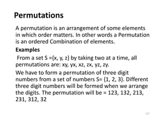 Permutations
A permutation is an arrangement of some elements
in which order matters. In other words a Permutation
is an ordered Combination of elements.
Examples
From a set S ={x, y, z} by taking two at a time, all
permutations are: xy, yx, xz, zx, yz, zy.
We have to form a permutation of three digit
numbers from a set of numbers S= {1, 2, 3}. Different
three digit numbers will be formed when we arrange
the digits. The permutation will be = 123, 132, 213,
231, 312, 32
127
 