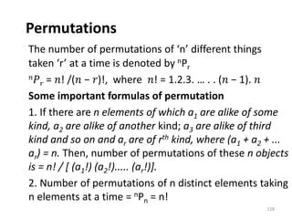 Permutations
The number of permutations of ‘n’ different things
taken ‘r’ at a time is denoted by nPr
𝑛𝑃𝑟 = 𝑛! /(𝑛 − 𝑟)!, where 𝑛! = 1.2.3. … . . (𝑛 − 1). 𝑛
Some important formulas of permutation
1. If there are n elements of which a1 are alike of some
kind, a2 are alike of another kind; a3 are alike of third
kind and so on and ar are of rth kind, where (a1 + a2 + ...
ar) = n. Then, number of permutations of these n objects
is = n! / [ (a1!) (a2!)..... (ar!)].
2. Number of permutations of n distinct elements taking
n elements at a time = nPn = n!
128
 