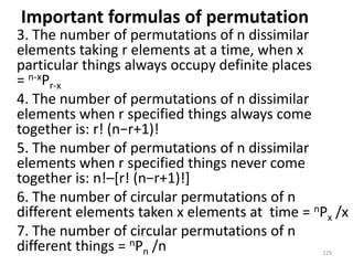 Important formulas of permutation
3. The number of permutations of n dissimilar
elements taking r elements at a time, when x
particular things always occupy definite places
= n-xPr-x
4. The number of permutations of n dissimilar
elements when r specified things always come
together is: r! (n−r+1)!
5. The number of permutations of n dissimilar
elements when r specified things never come
together is: n!–[r! (n−r+1)!]
6. The number of circular permutations of n
different elements taken x elements at time = nPx /x
7. The number of circular permutations of n
different things = nPn /n 129
 