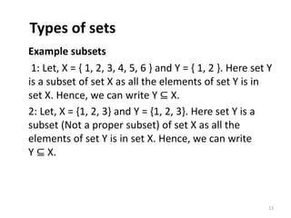 Types of sets
Example subsets
1: Let, X = { 1, 2, 3, 4, 5, 6 } and Y = { 1, 2 }. Here set Y
is a subset of set X as all the elements of set Y is in
set X. Hence, we can write Y ⊆ X.
2: Let, X = {1, 2, 3} and Y = {1, 2, 3}. Here set Y is a
subset (Not a proper subset) of set X as all the
elements of set Y is in set X. Hence, we can write
Y ⊆ X.
13
 