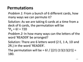 Permutations
Problem 1: From a bunch of 6 different cards, how
many ways we can permute it?
Solution: As we are taking 6 cards at a time from a
deck of 6 cards, the permutation will be
6P6 = 6! = 720
Problem 2: In how many ways can the letters of the
word 'READER' be arranged?
Solution: There are 6 letters word (2 E, 1 A, 1D and
2R.) in the word 'READER'.
The permutation will be = 6! / [(2!) (1!)(1!)(2!)] =
180.
130
 