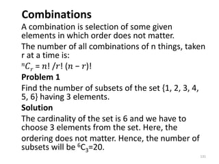 Combinations
A combination is selection of some given
elements in which order does not matter.
The number of all combinations of n things, taken
r at a time is:
𝑛𝐶𝑟 = 𝑛! /𝑟! (𝑛 − 𝑟)!
Problem 1
Find the number of subsets of the set {1, 2, 3, 4,
5, 6} having 3 elements.
Solution
The cardinality of the set is 6 and we have to
choose 3 elements from the set. Here, the
ordering does not matter. Hence, the number of
subsets will be 6C3=20.
131
 