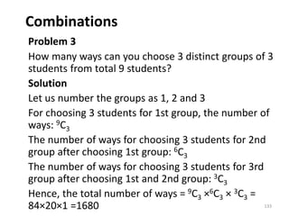 Combinations
Problem 3
How many ways can you choose 3 distinct groups of 3
students from total 9 students?
Solution
Let us number the groups as 1, 2 and 3
For choosing 3 students for 1st group, the number of
ways: 9C3
The number of ways for choosing 3 students for 2nd
group after choosing 1st group: 6C3
The number of ways for choosing 3 students for 3rd
group after choosing 1st and 2nd group: 3C3
Hence, the total number of ways = 9C3 ×6C3 × 3C3 =
84×20×1 =1680 133
 