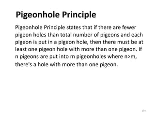 Pigeonhole Principle
Pigeonhole Principle states that if there are fewer
pigeon holes than total number of pigeons and each
pigeon is put in a pigeon hole, then there must be at
least one pigeon hole with more than one pigeon. If
n pigeons are put into m pigeonholes where n>m,
there's a hole with more than one pigeon.
134
 
