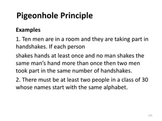 Pigeonhole Principle
Examples
1. Ten men are in a room and they are taking part in
handshakes. If each person
shakes hands at least once and no man shakes the
same man’s hand more than once then two men
took part in the same number of handshakes.
2. There must be at least two people in a class of 30
whose names start with the same alphabet.
135
 
