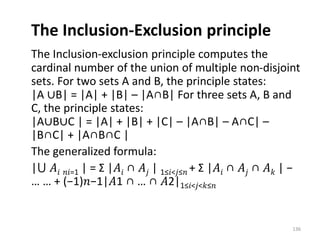 The Inclusion-Exclusion principle
The Inclusion-exclusion principle computes the
cardinal number of the union of multiple non-disjoint
sets. For two sets A and B, the principle states:
|A ∪B| = |A| + |B| – |A∩B| For three sets A, B and
C, the principle states:
|A∪B∪C | = |A| + |B| + |C| – |A∩B| – A∩C| –
|B∩C| + |A∩B∩C |
The generalized formula:
|⋃ 𝐴𝑖 𝑛𝑖=1 | = Σ |𝐴𝑖 ∩ 𝐴𝑗 | 1≤𝑖<𝑗≤𝑛 + Σ |𝐴𝑖 ∩ 𝐴𝑗 ∩ 𝐴𝑘 | −
… … + (−1)𝑛−1|𝐴1 ∩ … ∩ 𝐴2|1≤𝑖<𝑗<𝑘≤𝑛
136
 