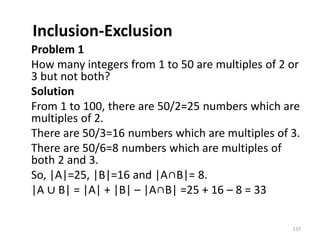 Inclusion-Exclusion
Problem 1
How many integers from 1 to 50 are multiples of 2 or
3 but not both?
Solution
From 1 to 100, there are 50/2=25 numbers which are
multiples of 2.
There are 50/3=16 numbers which are multiples of 3.
There are 50/6=8 numbers which are multiples of
both 2 and 3.
So, |A|=25, |B|=16 and |A∩B|= 8.
|A ∪ B| = |A| + |B| – |A∩B| =25 + 16 – 8 = 33
137
 