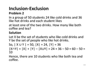 Inclusion-Exclusion
Problem 2
In a group of 50 students 24 like cold drinks and 36
like hot drinks and each student likes
at least one of the two drinks. How many like both
coffee and tea?
Solution
Let X be the set of students who like cold drinks and
Y be the set of people who like hot drinks.
So, | X ∪ Y | = 50, |X| = 24, |Y| = 36
|X∩Y| = |X| + |Y| – |X∪Y| = 24 + 36 – 50 = 60 – 50 =
10
Hence, there are 10 students who like both tea and
coffee.
138
 