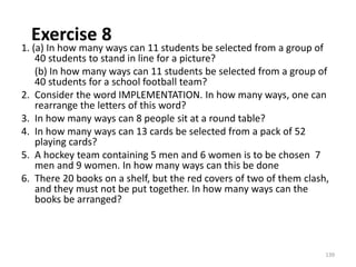 Exercise 8
1. (a) In how many ways can 11 students be selected from a group of
40 students to stand in line for a picture?
(b) In how many ways can 11 students be selected from a group of
40 students for a school football team?
2. Consider the word IMPLEMENTATION. In how many ways, one can
rearrange the letters of this word?
3. In how many ways can 8 people sit at a round table?
4. In how many ways can 13 cards be selected from a pack of 52
playing cards?
5. A hockey team containing 5 men and 6 women is to be chosen 7
men and 9 women. In how many ways can this be done
6. There 20 books on a shelf, but the red covers of two of them clash,
and they must not be put together. In how many ways can the
books be arranged?
139
 