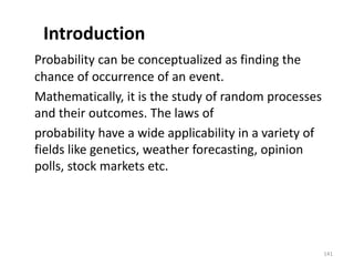 Introduction
Probability can be conceptualized as finding the
chance of occurrence of an event.
Mathematically, it is the study of random processes
and their outcomes. The laws of
probability have a wide applicability in a variety of
fields like genetics, weather forecasting, opinion
polls, stock markets etc.
141
 
