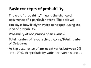 Basic concepts of probability
The word "probability" means the chance of
occurrence of a particular event. The best we
can say is how likely they are to happen, using the
idea of probability.
Probability of occurrence of an event =
Total number of favourable outcome/Total number
of Outcomes
As the occurrence of any event varies between 0%
and 100%, the probability varies between 0 and 1.
143
 