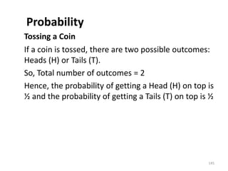 Probability
Tossing a Coin
If a coin is tossed, there are two possible outcomes:
Heads (H) or Tails (T).
So, Total number of outcomes = 2
Hence, the probability of getting a Head (H) on top is
½ and the probability of getting a Tails (T) on top is ½
145
 