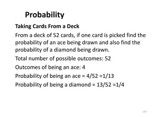 Probability
Taking Cards From a Deck
From a deck of 52 cards, if one card is picked find the
probability of an ace being drawn and also find the
probability of a diamond being drawn.
Total number of possible outcomes: 52
Outcomes of being an ace: 4
Probability of being an ace = 4/52 =1/13
Probability of being a diamond = 13/52 =1/4
147
 