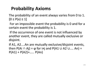 Probability Axioms
The probability of an event always varies from 0 to 1.
[0 ≤ P(x) ≤ 1]
For an impossible event the probability is 0 and for a
certain event the probability is 1.
If the occurrence of one event is not influenced by
another event, they are called mutually exclusive or
disjoint.
If A1, A2....An are mutually exclusive/disjoint events,
then P(Ai ∩ Aj) = ϕ for i≠j and P(A1 ∪ A2 ∪.... An) =
P(A1) + P(A2)+..... P(An)
148
 