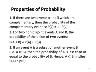 Properties of Probability
1. If there are two events x and x̅ which are
complementary, then the probability of the
complementary event is: P(x̅) = 1– P(x)
2. For two non-disjoint events A and B, the
probability of the union of two events:
P(A∪ B) = P(A) + P(B)
3. If an event A is a subset of another event B
(i.e. A ⊂ B), then the probability of A is less than or
equal to the probability of B. Hence, A ⊂ B implies
P(A) ≤ p(B)
149
 