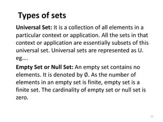 Types of sets
Universal Set: It is a collection of all elements in a
particular context or application. All the sets in that
context or application are essentially subsets of this
universal set. Universal sets are represented as U.
eg….
Empty Set or Null Set: An empty set contains no
elements. It is denoted by ∅. As the number of
elements in an empty set is finite, empty set is a
finite set. The cardinality of empty set or null set is
zero.
15
 