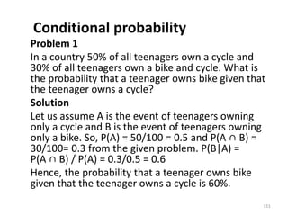 Conditional probability
Problem 1
In a country 50% of all teenagers own a cycle and
30% of all teenagers own a bike and cycle. What is
the probability that a teenager owns bike given that
the teenager owns a cycle?
Solution
Let us assume A is the event of teenagers owning
only a cycle and B is the event of teenagers owning
only a bike. So, P(A) = 50/100 = 0.5 and P(A ∩ B) =
30/100= 0.3 from the given problem. P(B|A) =
P(A ∩ B) / P(A) = 0.3/0.5 = 0.6
Hence, the probability that a teenager owns bike
given that the teenager owns a cycle is 60%.
151
 