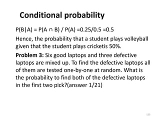 Conditional probability
P(B|A) = P(A ∩ B) / P(A) =0.25/0.5 =0.5
Hence, the probability that a student plays volleyball
given that the student plays cricketis 50%.
Problem 3: Six good laptops and three defective
laptops are mixed up. To find the defective laptops all
of them are tested one-by-one at random. What is
the probability to find both of the defective laptops
in the first two pick?(answer 1/21)
153
 