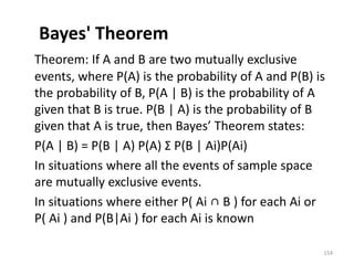 Bayes' Theorem
Theorem: If A and B are two mutually exclusive
events, where P(A) is the probability of A and P(B) is
the probability of B, P(A | B) is the probability of A
given that B is true. P(B | A) is the probability of B
given that A is true, then Bayes’ Theorem states:
P(A | B) = P(B | A) P(A) Σ P(B | Ai)P(Ai)
In situations where all the events of sample space
are mutually exclusive events.
In situations where either P( Ai ∩ B ) for each Ai or
P( Ai ) and P(B|Ai ) for each Ai is known
154
 